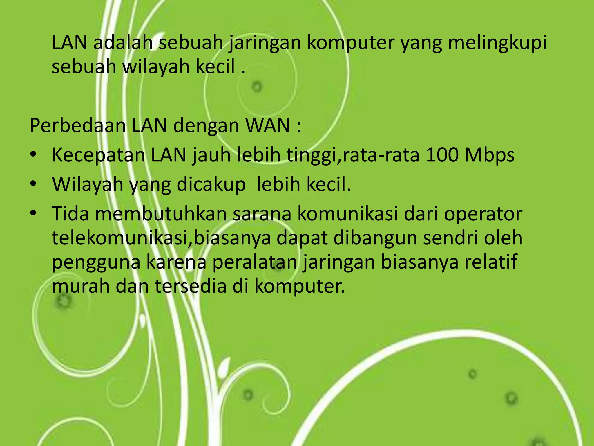 	LAN adalah sebuah jaringan komputer yang melingkupi sebuah wilayah kecil .Perbedaan LAN dengan WAN :Kecepatan LAN jauh lebih tinggi,rata-rata 100 MbpsWilayah yang dicakup  lebih kecil.Tida membutuhkan sarana komunikasi dari operator telekomunikasi,biasanya dapat dibangun sendri oleh pengguna karena peralatan jaringan biasanya relatif murah dan tersedia di komputer.