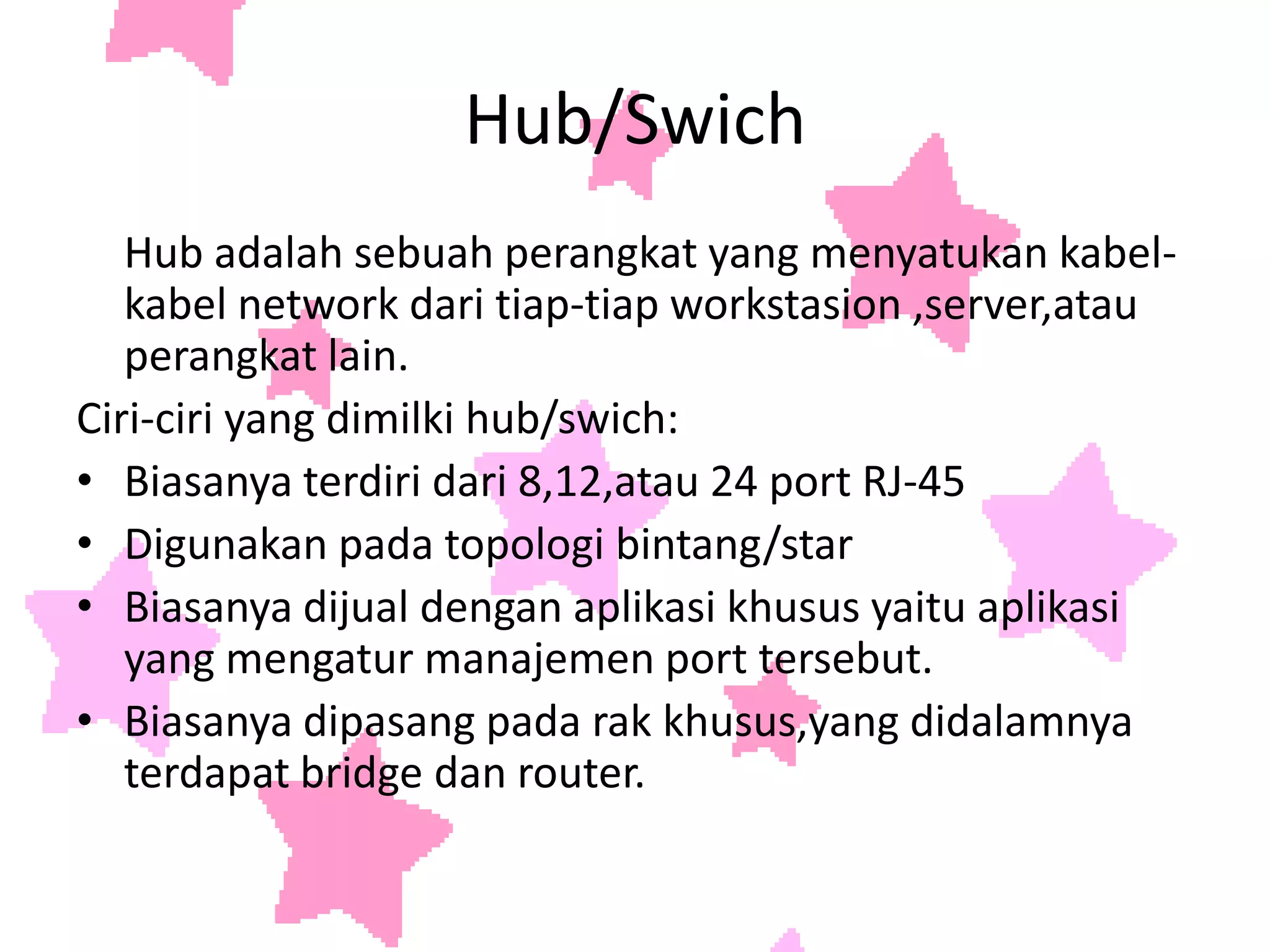 Hub/Swich	Hub adalah sebuah perangkat yang menyatukan kabel-kabel network dari tiap-tiap workstasion ,server,atau perangkat lain.Ciri-ciri yang dimilki hub/swich:Biasanya terdiri dari 8,12,atau 24 port RJ-45Digunakan pada topologi bintang/starBiasanya dijual dengan aplikasi khusus yaitu aplikasi yang mengatur manajemen port tersebut.Biasanya dipasang pada rak khusus,yang didalamnya terdapat bridge dan router.