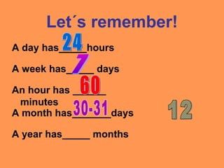Let´s remember!
A day has_____hours
A week has_____ days
A year has_____ months
A month has_______days
An hour has ______
minutes
 