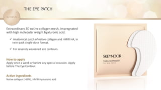 How to apply
Apply once a week or before any special occasion. Apply
before The Eye Contour.
Active ingredients
Native collagen (>60%), HMW Hyaluronic acid
Extraordinary 3D native collagen mesh, impregnated
with high molecular weight hyaluronic acid.
✓ Anatomical patch of native collagen and HMW HA, in
twin-pack single-dose format.
✓ For severely weakened eye contours.
THE EYE PATCH
 