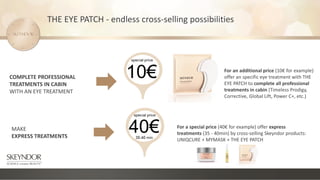 MAKE
EXPRESS TREATMENTS
COMPLETE PROFESSIONAL
TREATMENTS IN CABIN
WITH AN EYE TREATMENT
For an additional price (10€ for example)
offer an specific eye treatment with THE
EYE PATCH to complete all professional
treatments in cabin (Timeless Prodigy,
Corrective, Global Lift, Power C+, etc.)
For a special price (40€ for example) offer express
treatments (35 - 40min) by cross-selling Skeyndor products:
UNIQCURE + MYMASK + THE EYE PATCH
THE EYE PATCH - endless cross-selling possibilities
 