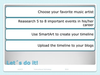 Choose your favorite music artist

    Reasearch 5 to 8 important events in his/her
                                          career

             Use SmartArt to create your timeline


                   Upload the timeline to your blogs




Let´s do it!
    ULACIT    Instructional Technology   2010
 