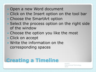    Open a new Word document
   Click on the Insert option on the tool bar
   Choose the SmartArt option
   Select the process option on the right side
    of the window
   Choose the option you like the most
   Click on accept
   Write the information on the
    corresponding spaces


Creating a Timeline              ULACIT
                                 Instructional Technology
                                 2010
 