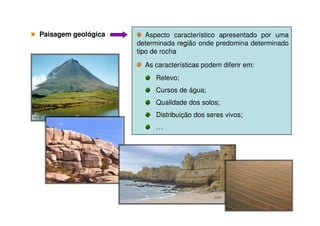 Paisagem geológicaPaisagem geológica Aspecto característico apresentado por uma
determinada região onde predomina determinado
tipo de rocha
As características podem diferir em:
Relevo;
Cursos de água;
Qualidade dos solos;
Distribuição dos seres vivos;Distribuição dos seres vivos;
…
 