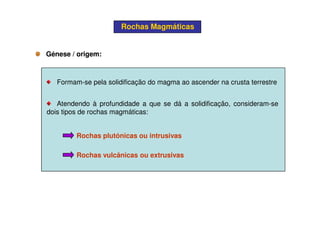 Rochas MagmáticasRochas Magmáticas
Génese / origem:Génese / origem:
Formam-se pela solidificação do magma ao ascender na crusta terrestre
Atendendo à profundidade a que se dá a solidificação, consideram-se
dois tipos de rochas magmáticas:dois tipos de rochas magmáticas:
Rochas plutónicas ou intrusivas
Rochas vulcânicas ou extrusivas
 