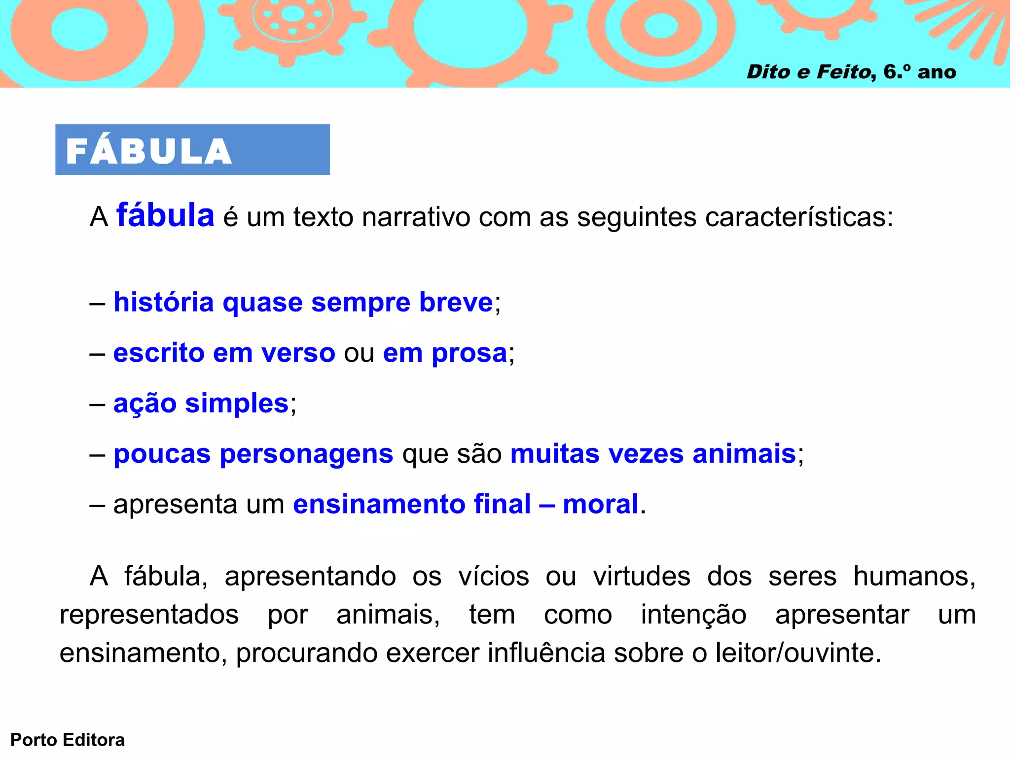 Dito e Feito, 6.º ano



      FÁBULA
        A fábula é um texto narrativo com as seguintes características:


        – história quase sempre breve;
        – escrito em verso ou em prosa;
        – ação simples;
        – poucas personagens que são muitas vezes animais;
        – apresenta um ensinamento final – moral.

       A fábula, apresentando os vícios ou virtudes dos seres humanos,
     representados por animais, tem como intenção apresentar um
     ensinamento, procurando exercer influência sobre o leitor/ouvinte.

Porto Editora
 