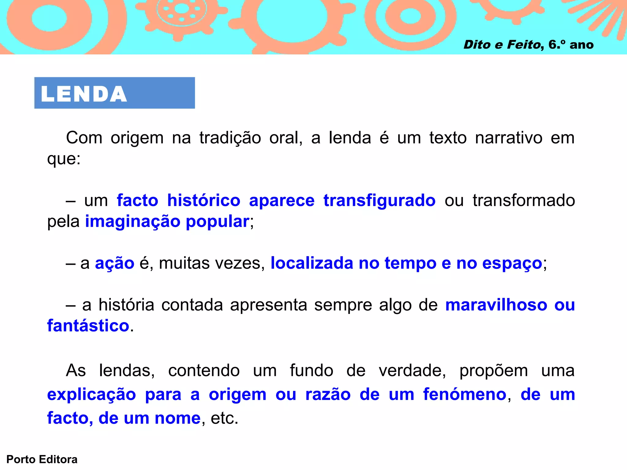 Dito e Feito, 6.º ano



      LENDA

         Com origem na tradição oral, a lenda é um texto narrativo em
       que:

         – um facto histórico aparece transfigurado ou transformado
       pela imaginação popular;

          – a ação é, muitas vezes, localizada no tempo e no espaço;

         – a história contada apresenta sempre algo de maravilhoso ou
       fantástico.

         As lendas, contendo um fundo de verdade, propõem uma
       explicação para a origem ou razão de um fenómeno, de um
       facto, de um nome, etc.

Porto Editora
 