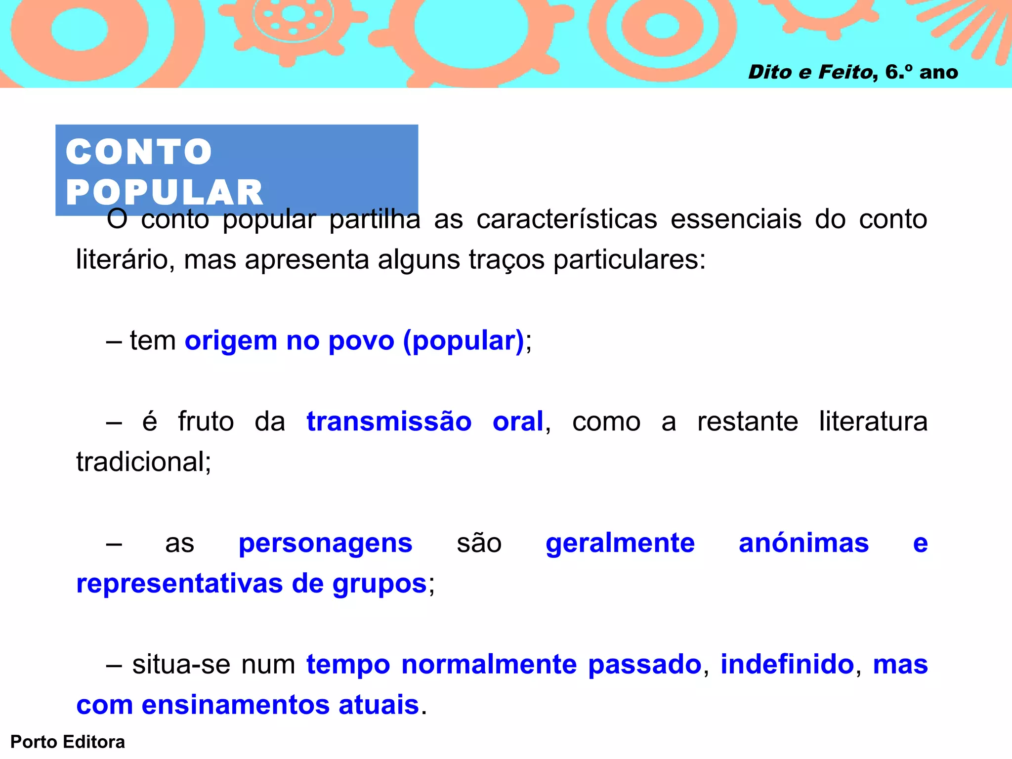 Dito e Feito, 6.º ano



      CONTO
      POPULAR
           O conto popular partilha as características essenciais do conto
       literário, mas apresenta alguns traços particulares:

          – tem origem no povo (popular);

          – é fruto da transmissão oral, como a restante literatura
       tradicional;

         –   as    personagens    são       geralmente     anónimas        e
       representativas de grupos;

         – situa-se num tempo normalmente passado, indefinido, mas
       com ensinamentos atuais.
Porto Editora
 