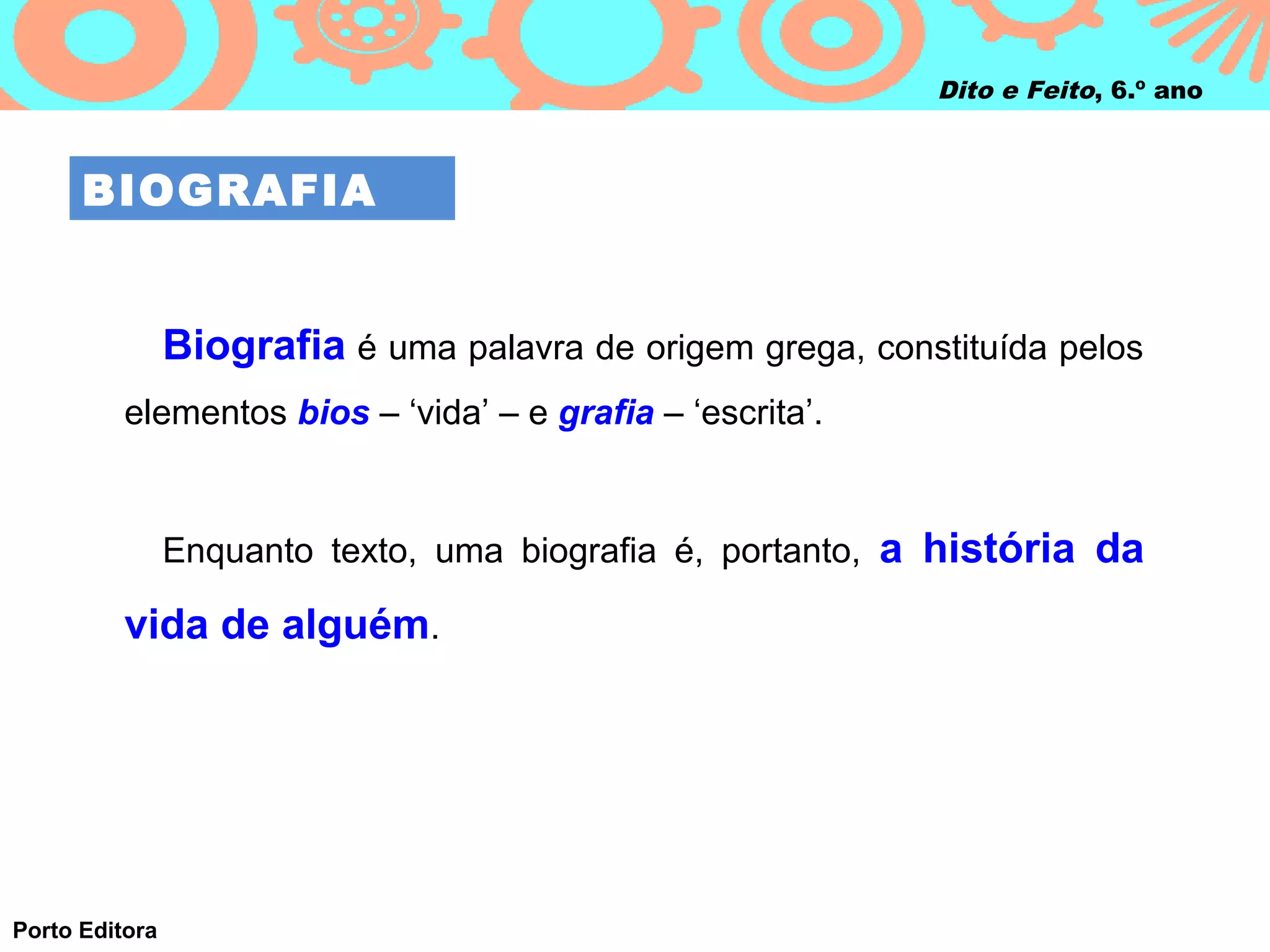 Dito e Feito, 6.º ano



      BIOGRAFIA


                Biografia é uma palavra de origem grega, constituída pelos
          elementos bios – ‘vida’ – e grafia – ‘escrita’.


                Enquanto texto, uma biografia é, portanto, a história da

          vida de alguém.




Porto Editora
 