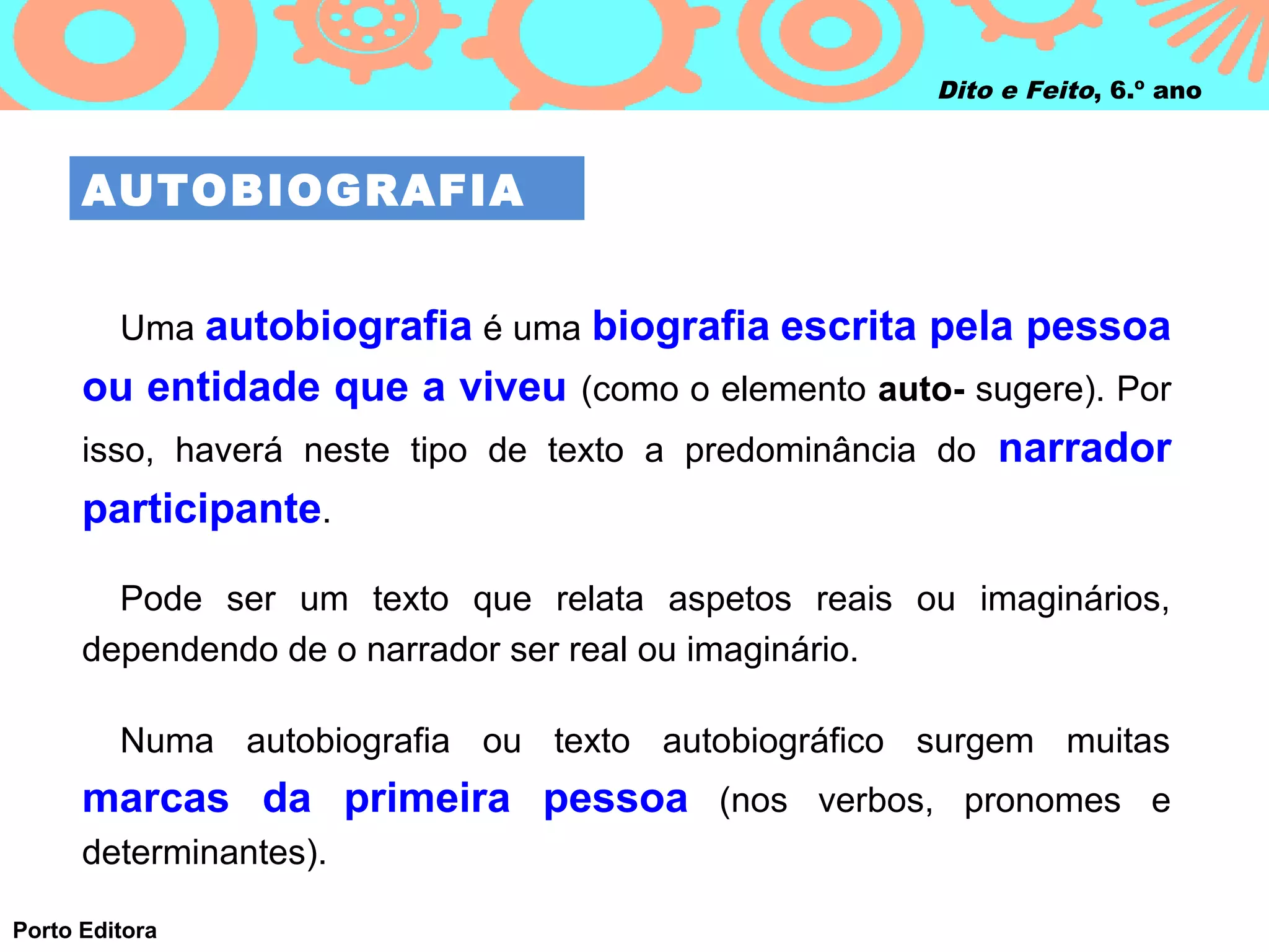 Dito e Feito, 6.º ano



      AUTOBIOGRAFIA


         Uma autobiografia é uma biografia escrita pela pessoa
      ou entidade que a viveu (como o elemento auto- sugere). Por
      isso, haverá neste tipo de texto a predominância do narrador
      participante.

        Pode ser um texto que relata aspetos reais ou imaginários,
      dependendo de o narrador ser real ou imaginário.

         Numa autobiografia ou texto autobiográfico surgem muitas
      marcas da primeira pessoa (nos verbos, pronomes e
      determinantes).

Porto Editora
 