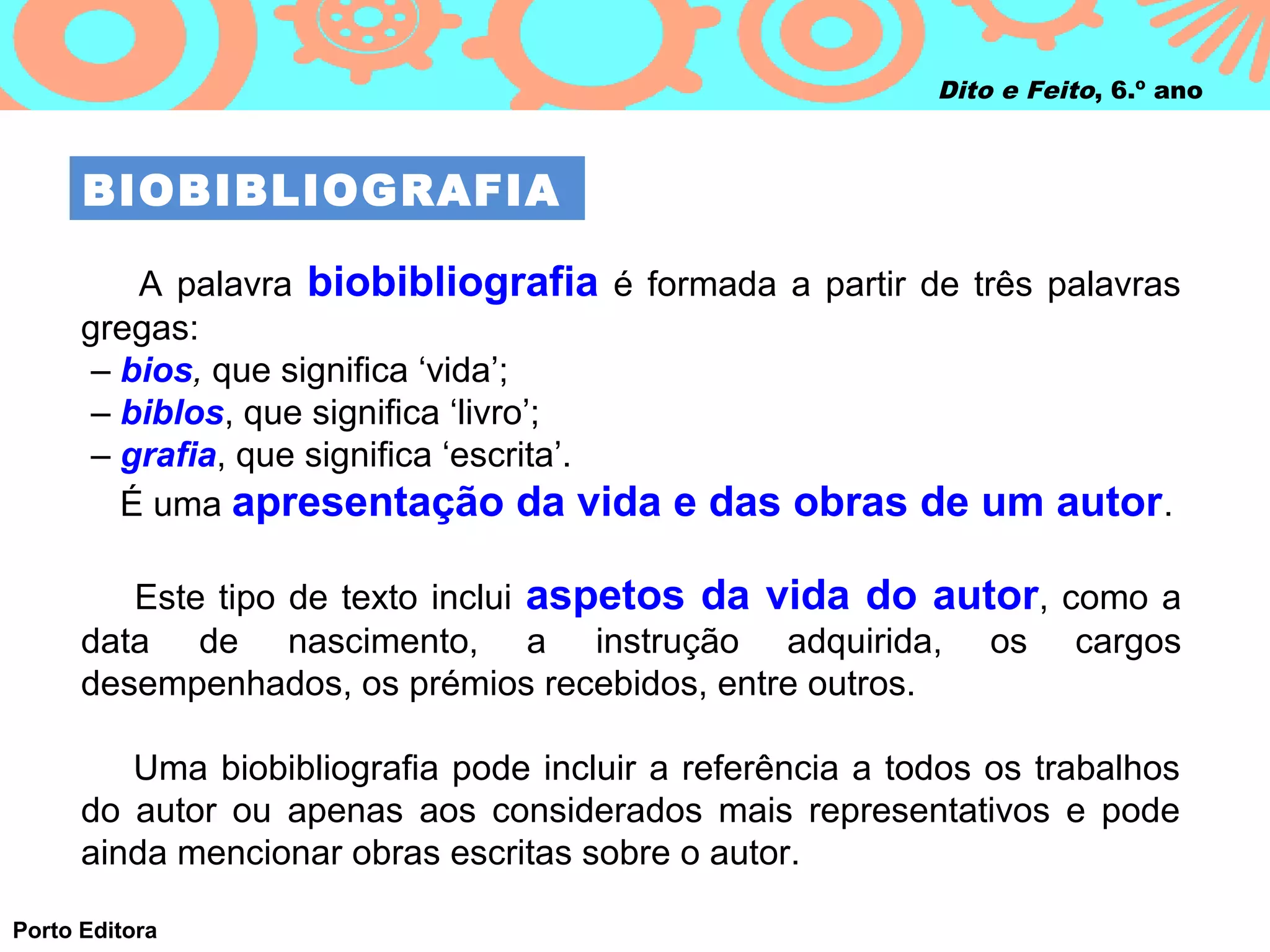 Dito e Feito, 6.º ano



      BIOBIBLIOGRAFIA

          A palavra biobibliografia é formada a partir de três palavras
      gregas:
      – bios, que significa ‘vida’;
      – biblos, que significa ‘livro’;
       – grafia, que significa ‘escrita’.
         É uma apresentação da vida e das obras de um autor .

         Este tipo de texto inclui aspetos da vida do autor, como a
      data de nascimento, a instrução adquirida, os cargos
      desempenhados, os prémios recebidos, entre outros.

         Uma biobibliografia pode incluir a referência a todos os trabalhos
      do autor ou apenas aos considerados mais representativos e pode
      ainda mencionar obras escritas sobre o autor.

Porto Editora
 