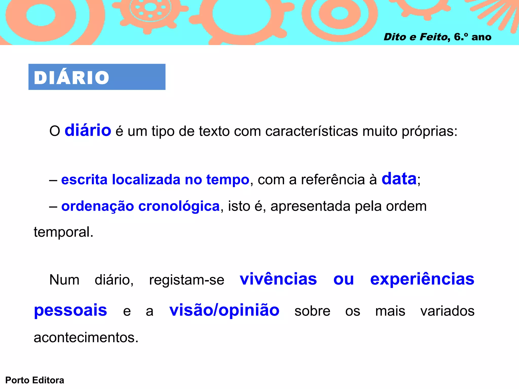 Dito e Feito, 6.º ano



      DIÁRIO


         O diário é um tipo de texto com características muito próprias:


         – escrita localizada no tempo, com a referência à data;
         – ordenação cronológica, isto é, apresentada pela ordem
      temporal.


         Num      diário,   registam‑se   vivências ou experiências
      pessoais e a visão/opinião sobre os mais variados
      acontecimentos.

Porto Editora
 