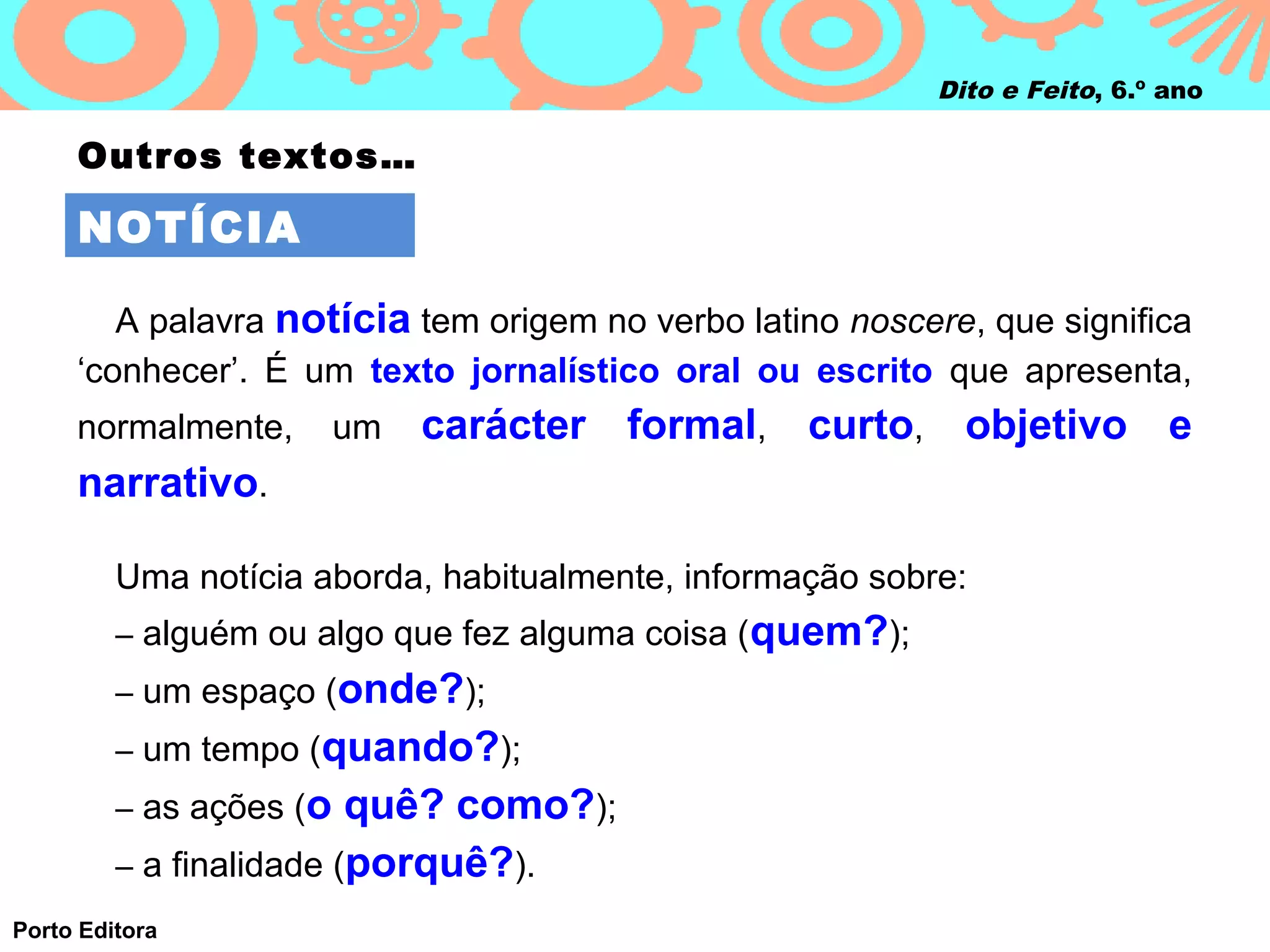 Dito e Feito, 6.º ano

     Outros textos…

     NOTÍCIA

        A palavra notícia tem origem no verbo latino noscere, que significa
     ‘conhecer’. É um texto jornalístico oral ou escrito que apresenta,
     normalmente,        um   carácter formal, curto, objetivo e
     narrativo.

         Uma notícia aborda, habitualmente, informação sobre:
         – alguém ou algo que fez alguma coisa (quem?);
         – um espaço (onde?);
         – um tempo (quando?);
         – as ações (o   quê? como?);
         – a finalidade (porquê?).
Porto Editora
 