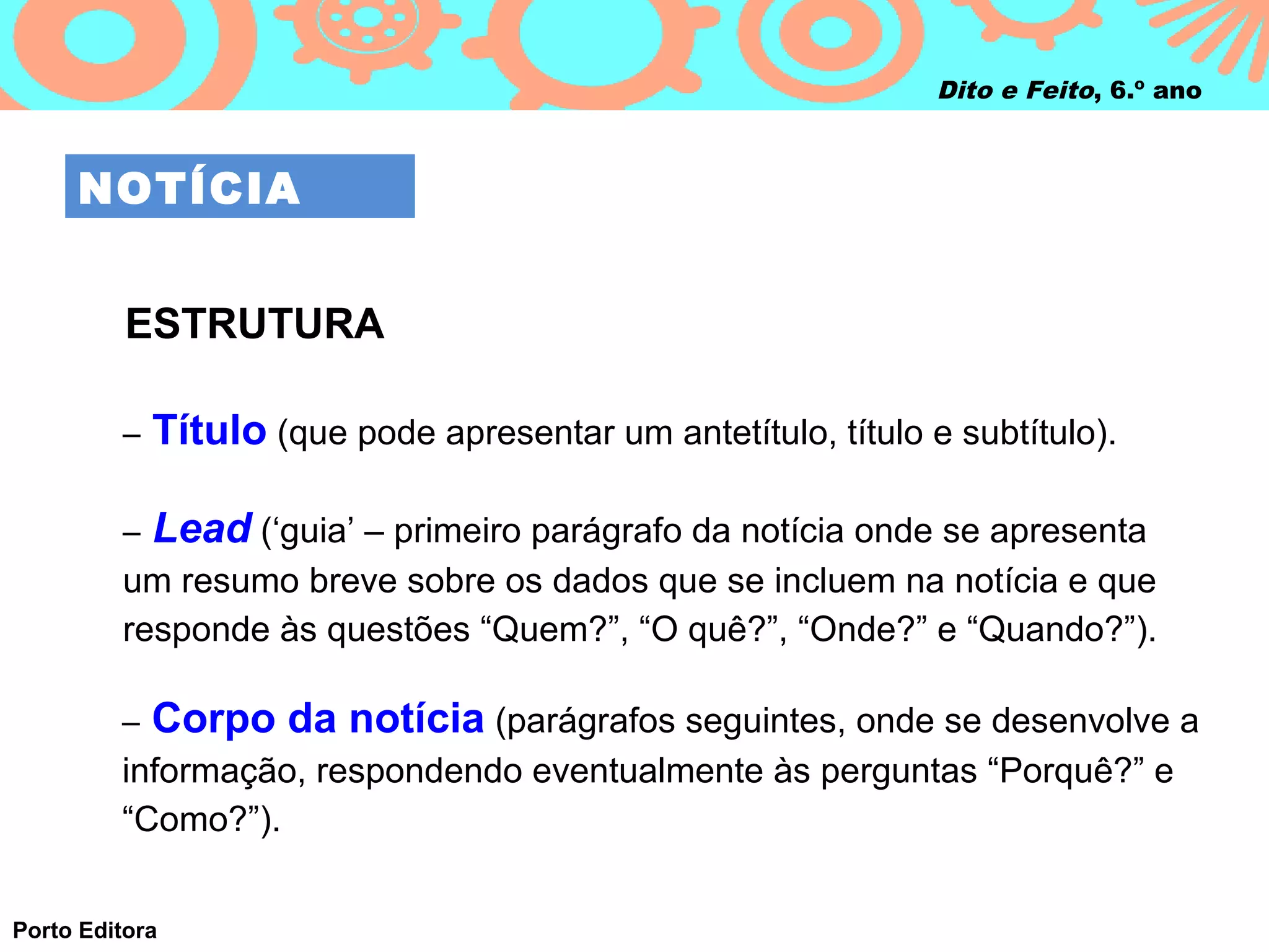 Dito e Feito, 6.º ano



     NOTÍCIA


          ESTRUTURA

         –   Título (que pode apresentar um antetítulo, título e subtítulo).

         –   Lead (‘guia’ – primeiro parágrafo da notícia onde se apresenta
         um resumo breve sobre os dados que se incluem na notícia e que
         responde às questões “Quem?”, “O quê?”, “Onde?” e “Quando?”).

         –   Corpo da notícia (parágrafos seguintes, onde se desenvolve a
         informação, respondendo eventualmente às perguntas “Porquê?” e
         “Como?”).


Porto Editora
 