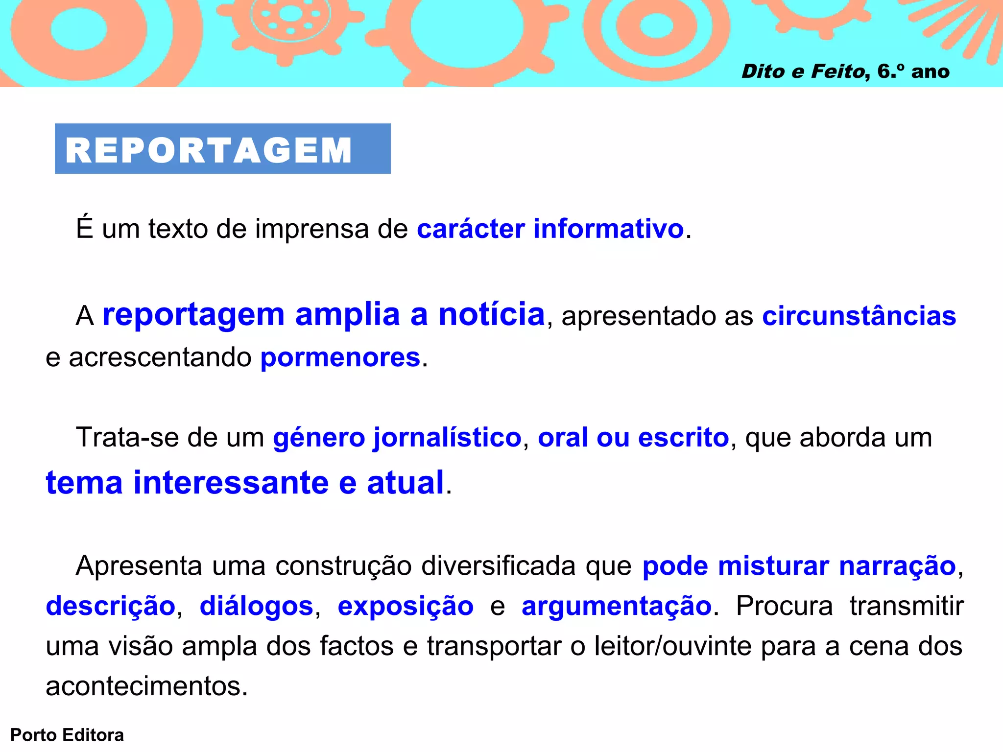 Dito e Feito, 6.º ano



      REPORTAGEM

       É um texto de imprensa de carácter informativo.


      A reportagem amplia a notícia, apresentado as circunstâncias
    e acrescentando pormenores.

       Trata-se de um género jornalístico, oral ou escrito, que aborda um
    tema interessante e atual.

      Apresenta uma construção diversificada que pode misturar narração,
    descrição, diálogos, exposição e argumentação. Procura transmitir
    uma visão ampla dos factos e transportar o leitor/ouvinte para a cena dos
    acontecimentos.
Porto Editora
 