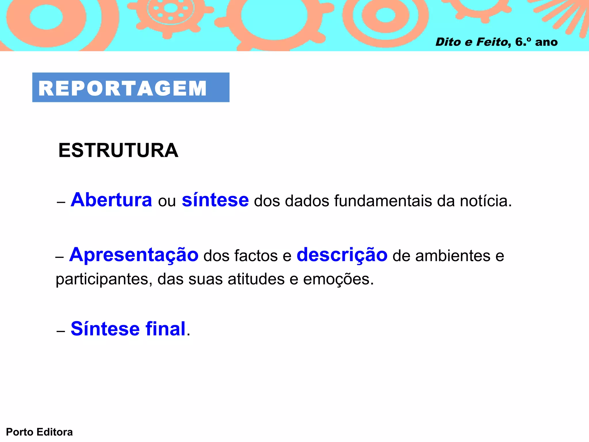 Dito e Feito, 6.º ano



      REPORTAGEM


          ESTRUTURA

         –   Abertura ou síntese dos dados fundamentais da notícia.

         –   Apresentação dos factos e descrição de ambientes e
         participantes, das suas atitudes e emoções.


         –   Síntese final.




Porto Editora
 