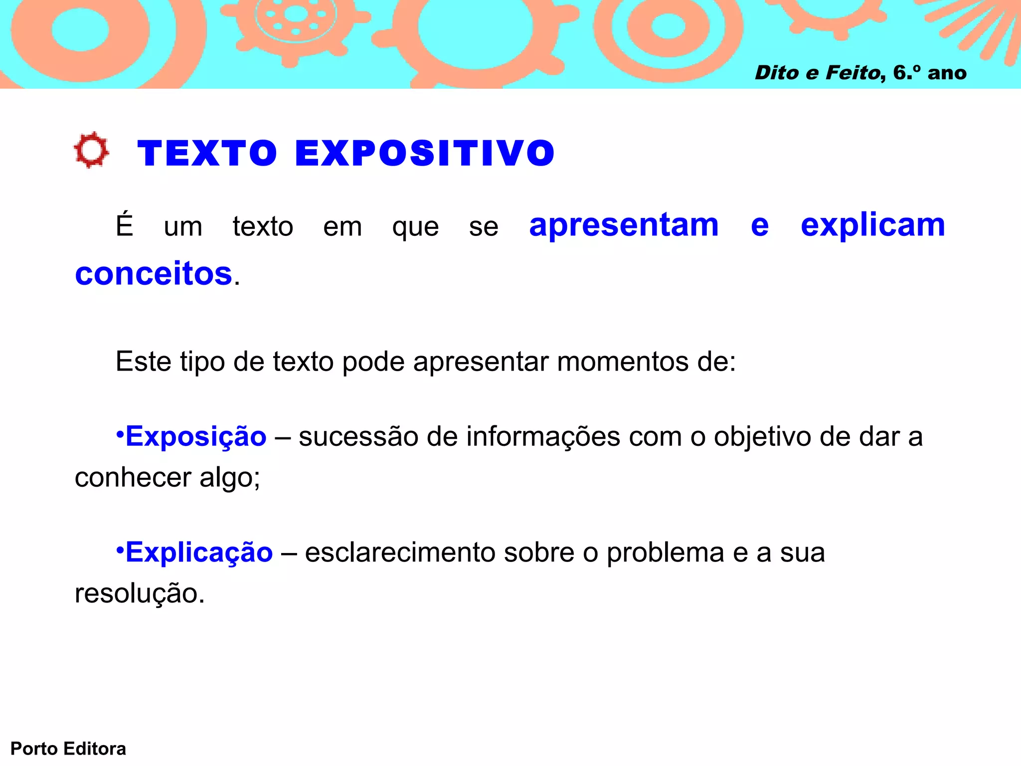 Dito e Feito, 6.º ano



                TEXTO EXPOSITIVO

           É    um   texto   em   que   se   apresentam e explicam
       conceitos.

           Este tipo de texto pode apresentar momentos de:

          •Exposição – sucessão de informações com o objetivo de dar a
       conhecer algo;

          •Explicação – esclarecimento sobre o problema e a sua
       resolução.




Porto Editora
 