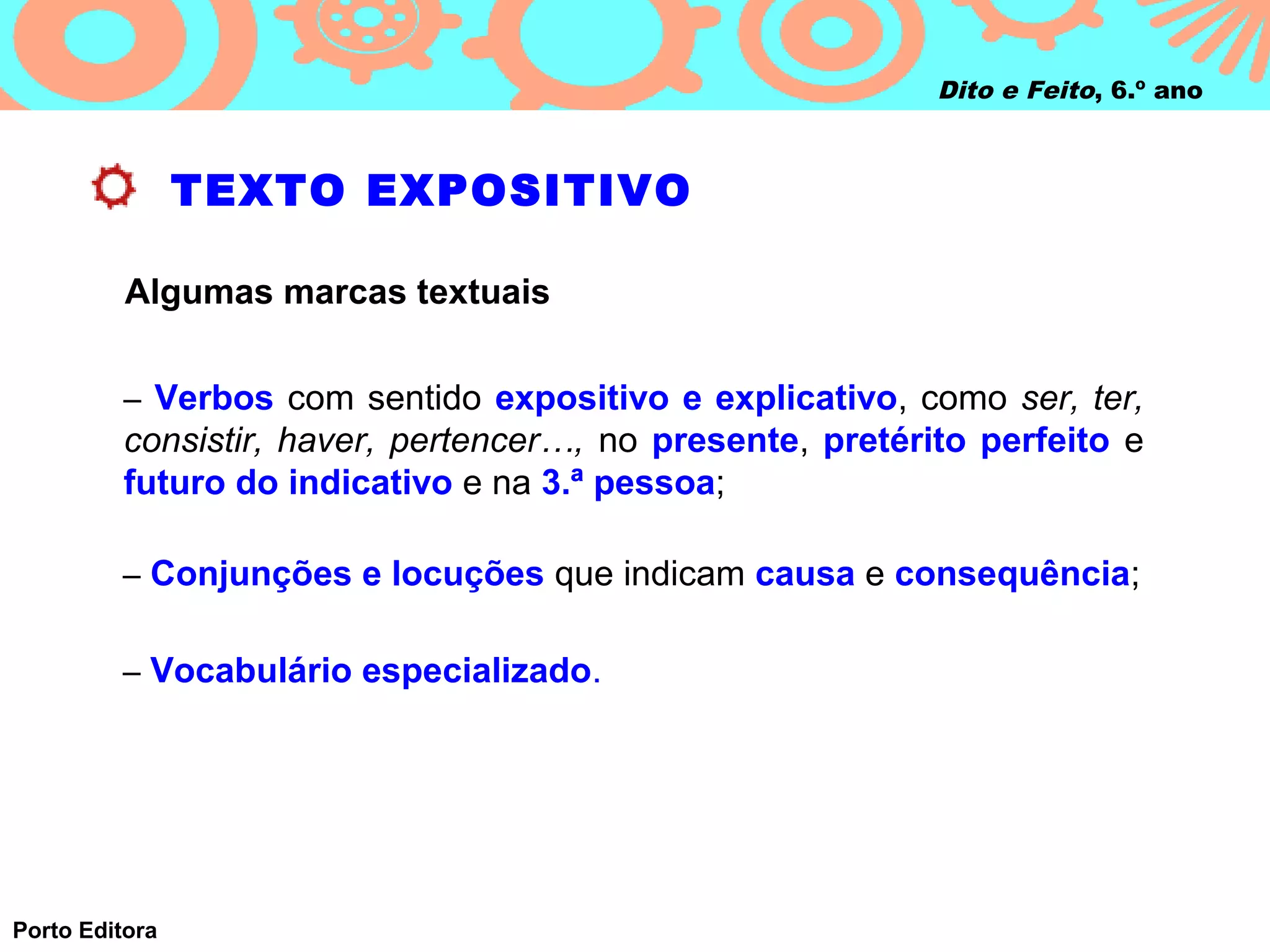 Dito e Feito, 6.º ano



                TEXTO EXPOSITIVO

          Algumas marcas textuais


         – Verbos com sentido expositivo e explicativo, como ser, ter,
         consistir, haver, pertencer…, no presente, pretérito perfeito e
         futuro do indicativo e na 3.ª pessoa;

         – Conjunções e locuções que indicam causa e consequência;


         – Vocabulário especializado.




Porto Editora
 