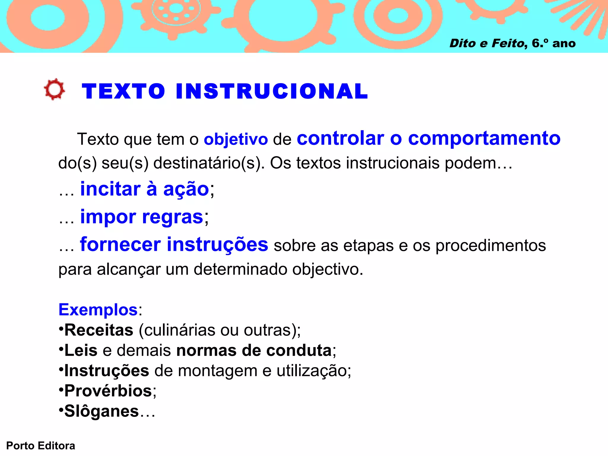 Dito e Feito, 6.º ano



                TEXTO INSTRUCIONAL

           Texto que tem o objetivo de controlar o comportamento
         do(s) seu(s) destinatário(s). Os textos instrucionais podem…
         … incitar à ação;
         … impor regras;
         … fornecer instruções sobre as etapas e os procedimentos
         para alcançar um determinado objectivo.

         Exemplos:
         •Receitas (culinárias ou outras);
         •Leis e demais normas de conduta;
         •Instruções de montagem e utilização;
         •Provérbios;
         •Slôganes…
Porto Editora
 