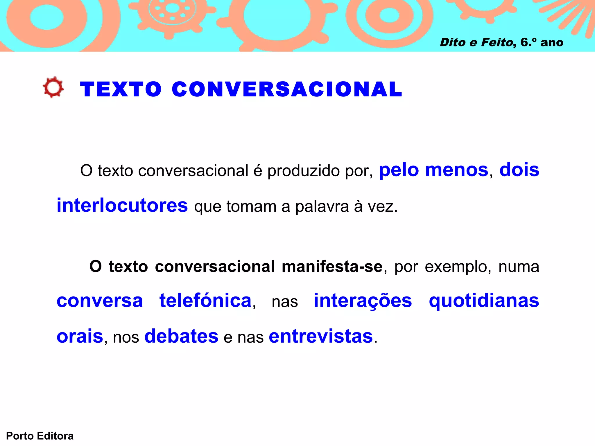 Dito e Feito, 6.º ano



                TEXTO CONVERSACIONAL



                O texto conversacional é produzido por, pelo menos, dois

         interlocutores que tomam a palavra à vez.


                 O texto conversacional manifesta-se, por exemplo, numa

         conversa telefónica, nas interações quotidianas
         orais, nos debates e nas entrevistas.



Porto Editora
 