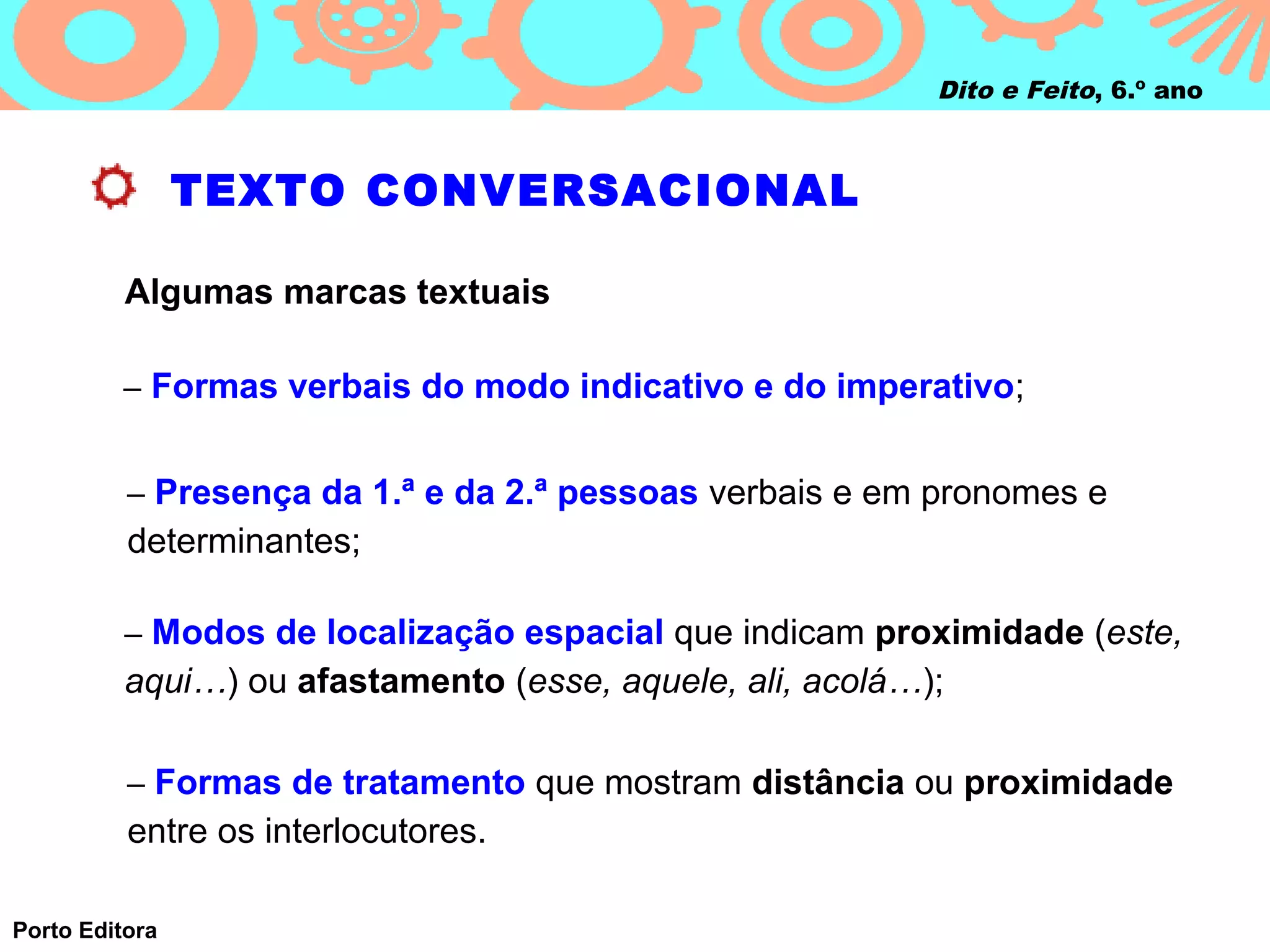 Dito e Feito, 6.º ano



                TEXTO CONVERSACIONAL

          Algumas marcas textuais

         – Formas verbais do modo indicativo e do imperativo;


          – Presença da 1.ª e da 2.ª pessoas verbais e em pronomes e
          determinantes;

          – Modos de localização espacial que indicam proximidade (este,
          aqui…) ou afastamento (esse, aquele, ali, acolá…);

          – Formas de tratamento que mostram distância ou proximidade
          entre os interlocutores.

Porto Editora
 