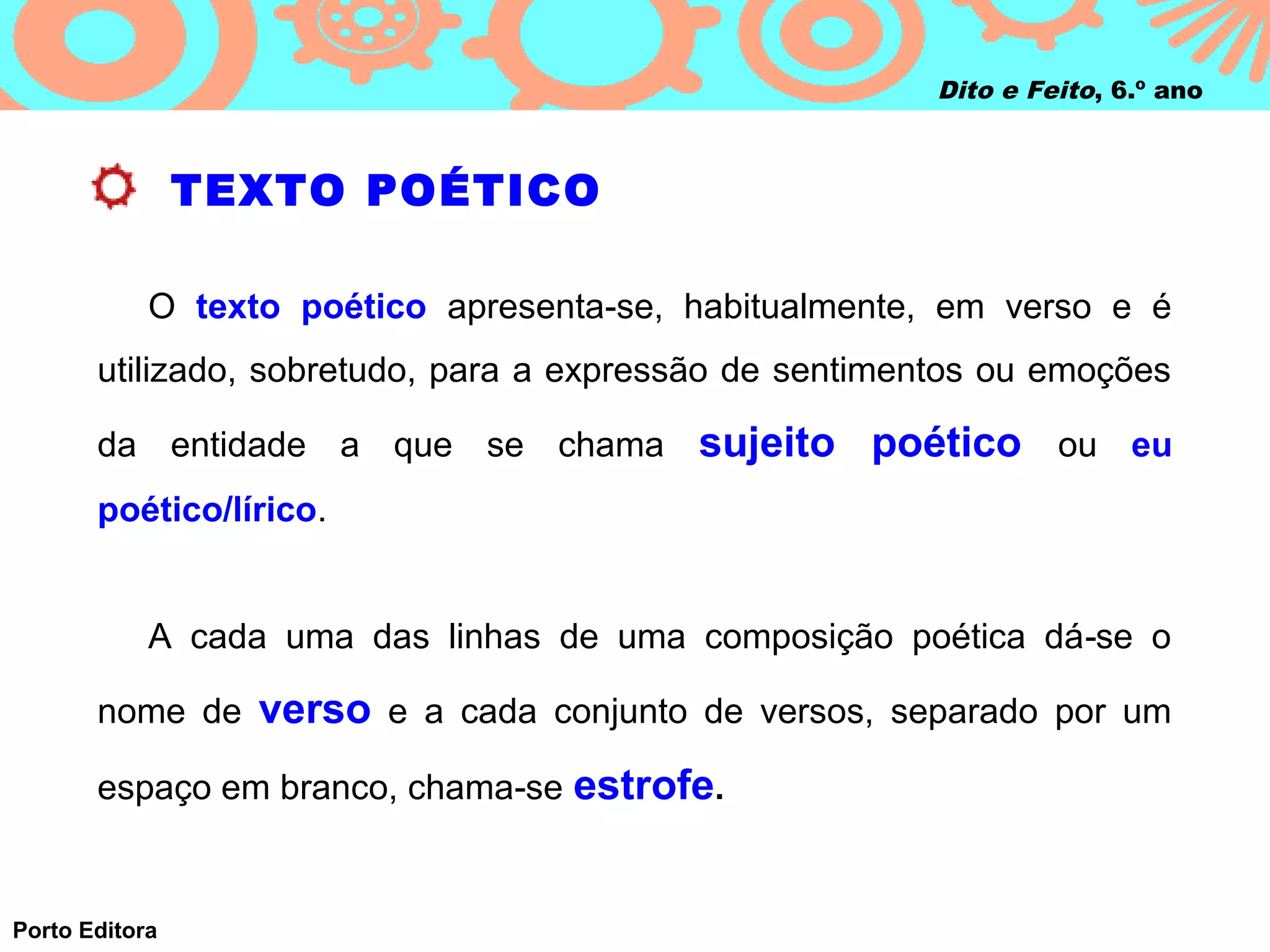 Dito e Feito, 6.º ano



                TEXTO POÉTICO

            O texto poético apresenta‑se, habitualmente, em verso e é
       utilizado, sobretudo, para a expressão de sentimentos ou emoções

       da entidade a que se chama sujeito            poético ou eu
       poético/lírico.


            A cada uma das linhas de uma composição poética dá ‑se o

       nome de verso e a cada conjunto de versos, separado por um

       espaço em branco, chama‑se estrofe.


Porto Editora
 