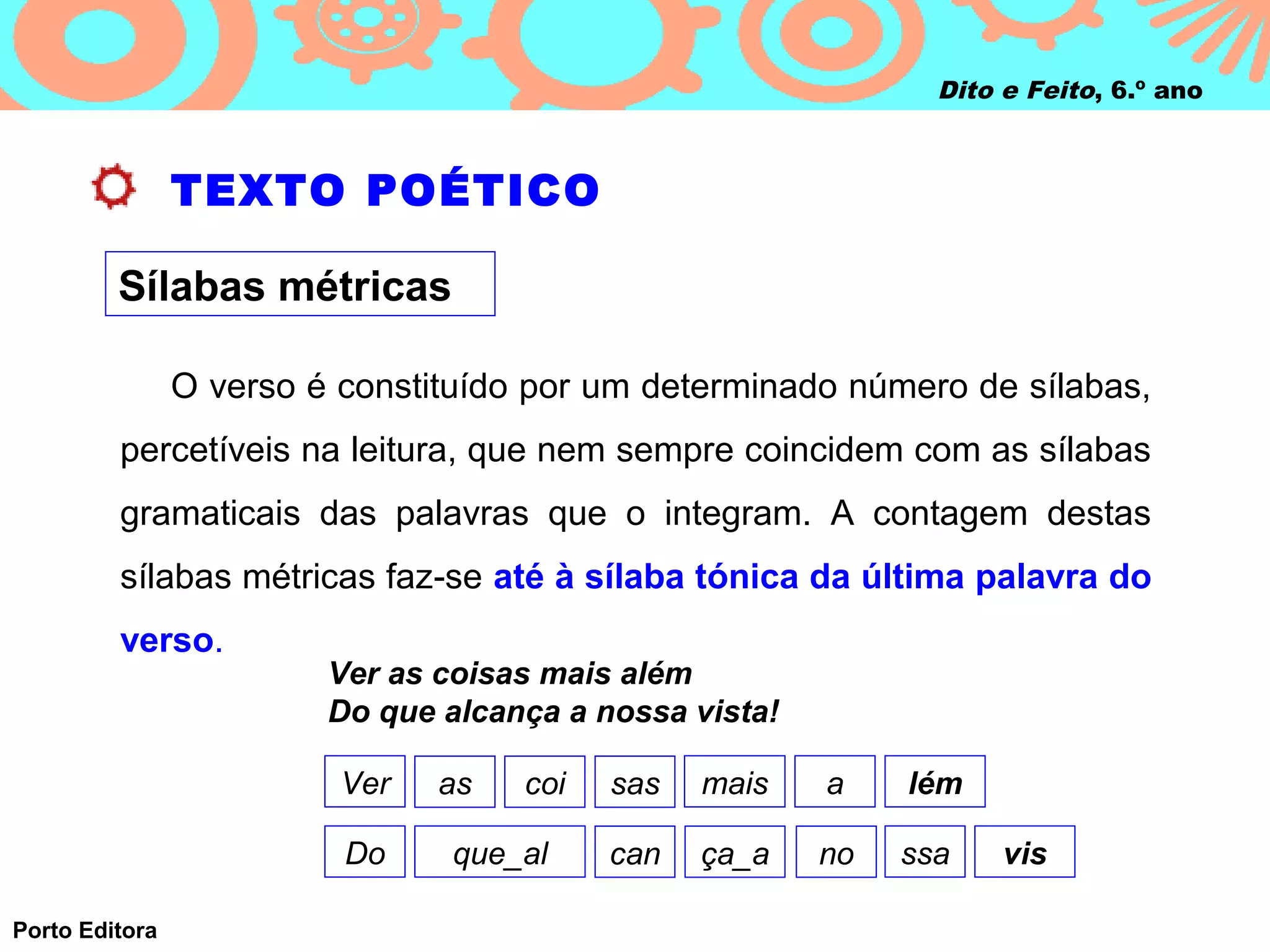 Dito e Feito, 6.º ano



                TEXTO POÉTICO

         Sílabas métricas

                O verso é constituído por um determinado número de sílabas,
         percetíveis na leitura, que nem sempre coincidem com as sílabas
         gramaticais das palavras que o integram. A contagem destas
         sílabas métricas faz‑se até à sílaba tónica da última palavra do
         verso.
                         Ver as coisas mais além
                         Do que alcança a nossa vista!

                          Ver   as   coi   sas   mais    a    lém

                          Do     que_al    can   ça_a    no   ssa    vis

Porto Editora
 
