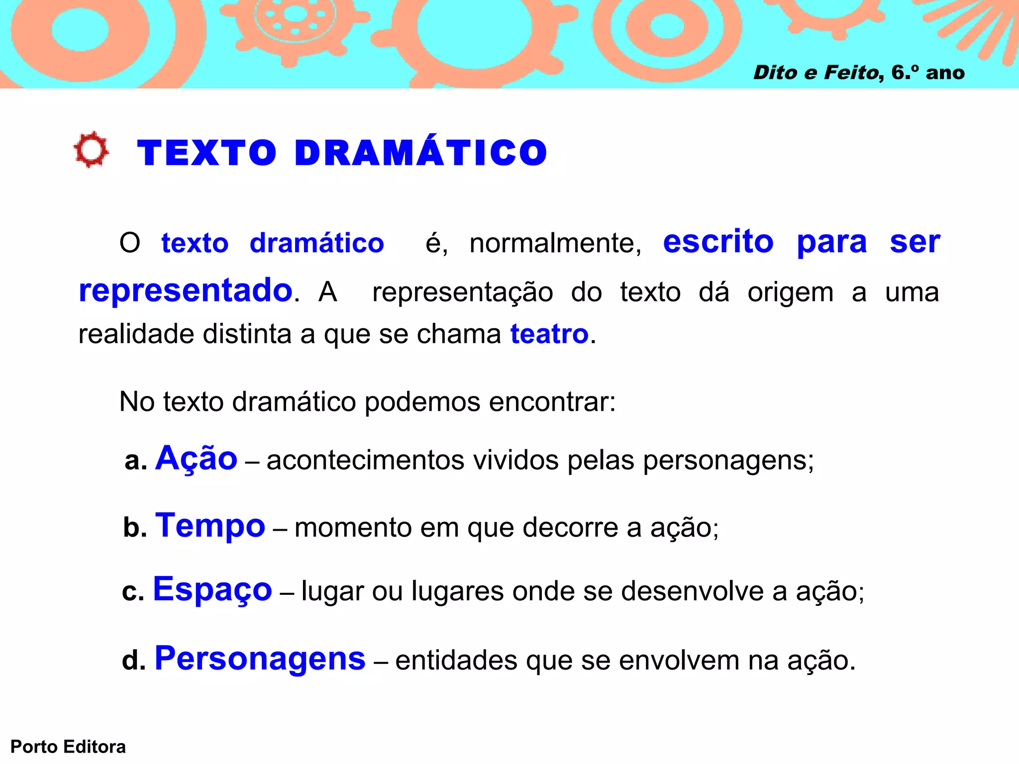 Dito e Feito, 6.º ano



                TEXTO DRAMÁTICO

            O texto dramático     é, normalmente, escrito para ser
       representado. A         representação do texto dá origem a uma
       realidade distinta a que se chama teatro.

            No texto dramático podemos encontrar:

            a. Ação – acontecimentos vividos pelas personagens;

            b. Tempo – momento em que decorre a ação;

            c. Espaço – lugar ou lugares onde se desenvolve a ação;

            d. Personagens – entidades que se envolvem na ação.

Porto Editora
 