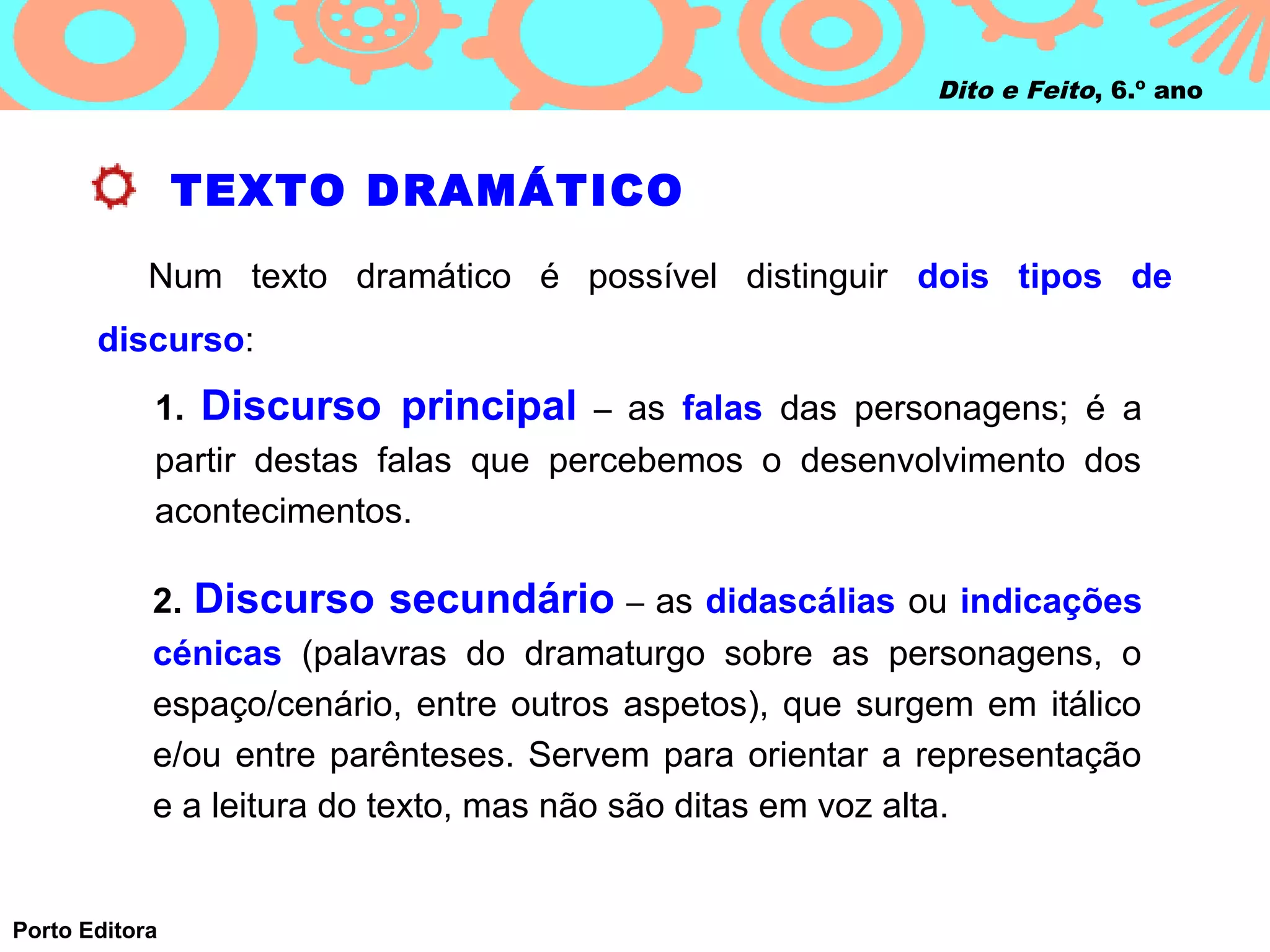 Dito e Feito, 6.º ano



                TEXTO DRAMÁTICO
            Num texto dramático é possível distinguir dois tipos de
       discurso:
            1. Discurso principal – as falas das personagens; é a
            partir destas falas que percebemos o desenvolvimento dos
            acontecimentos.

            2. Discurso secundário – as didascálias ou indicações
            cénicas (palavras do dramaturgo sobre as personagens, o
            espaço/cenário, entre outros aspetos), que surgem em itálico
            e/ou entre parênteses. Servem para orientar a representação
            e a leitura do texto, mas não são ditas em voz alta.


Porto Editora
 
