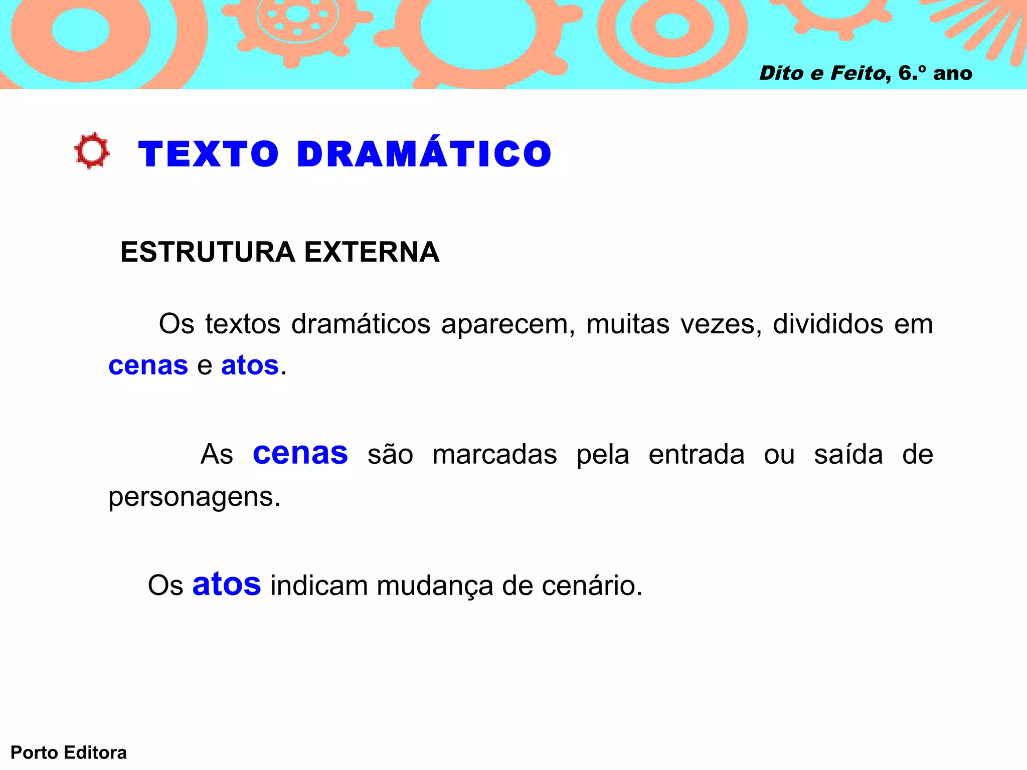 Dito e Feito, 6.º ano



                TEXTO DRAMÁTICO

            ESTRUTURA EXTERNA

             Os textos dramáticos aparecem, muitas vezes, divididos em
          cenas e atos.


                As cenas são marcadas pela entrada ou saída de
          personagens.


                Os atos indicam mudança de cenário.




Porto Editora
 