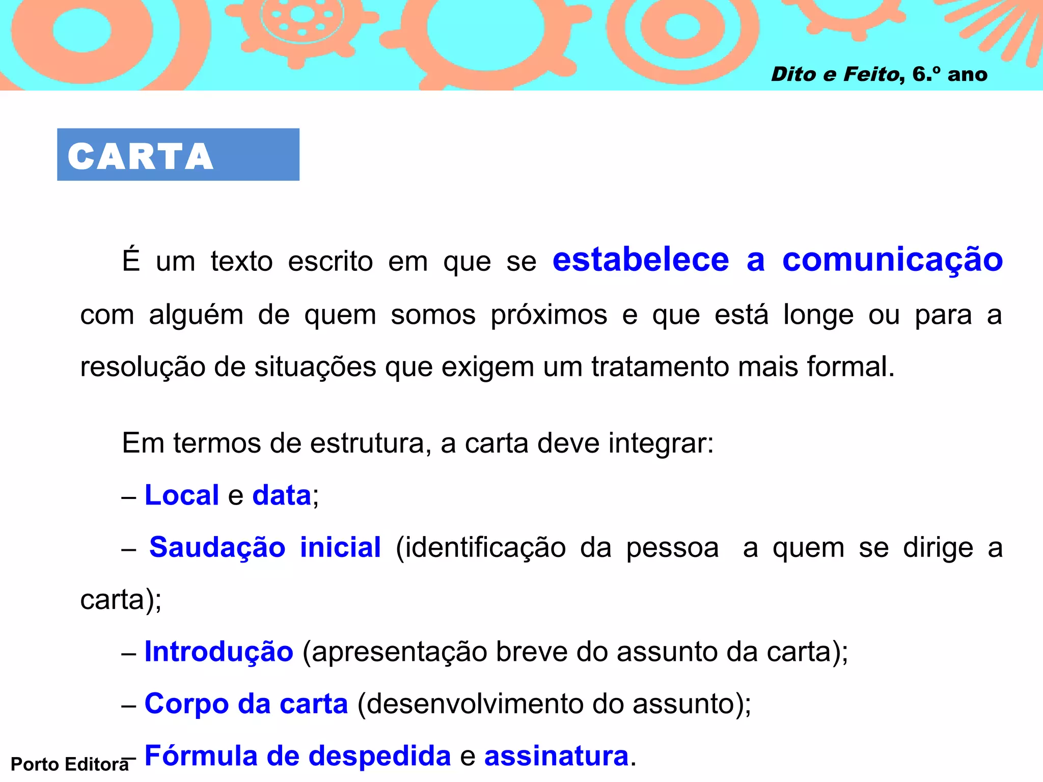 Dito e Feito, 6.º ano



     CARTA

           É um texto escrito em que se estabelece a comunicação
       com alguém de quem somos próximos e que está longe ou para a
       resolução de situações que exigem um tratamento mais formal.

           Em termos de estrutura, a carta deve integrar:
           – Local e data;

           – Saudação inicial (identificação da pessoa a quem se dirige a

       carta);
           – Introdução (apresentação breve do assunto da carta);

           – Corpo da carta (desenvolvimento do assunto);

            –
Porto Editora   Fórmula de despedida e assinatura.
 