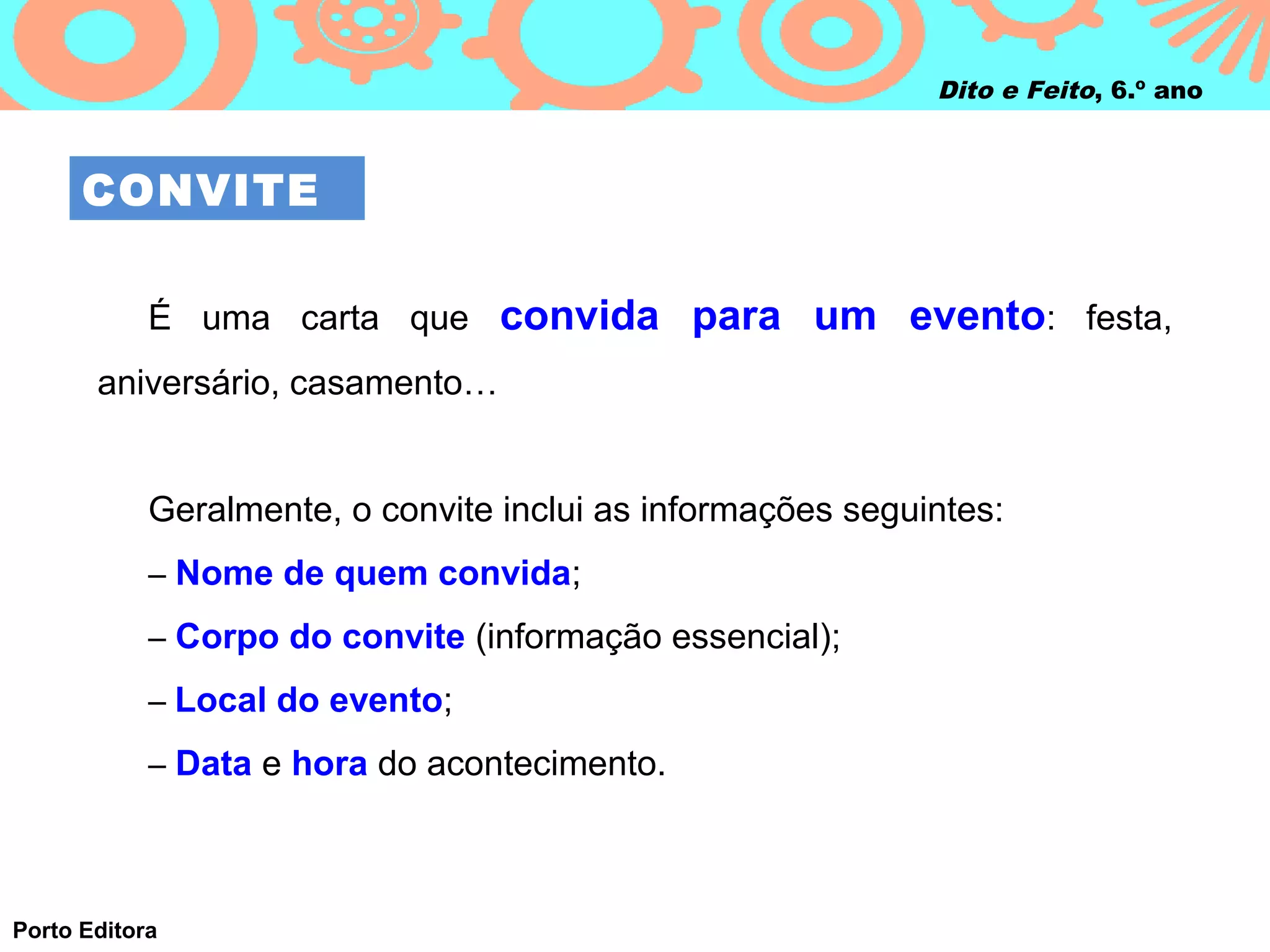 Dito e Feito, 6.º ano



      CONVITE

            É uma carta que convida para um evento: festa,
       aniversário, casamento…


            Geralmente, o convite inclui as informações seguintes:
            – Nome de quem convida;

            – Corpo do convite (informação essencial);

            – Local do evento;

            – Data e hora do acontecimento.




Porto Editora
 