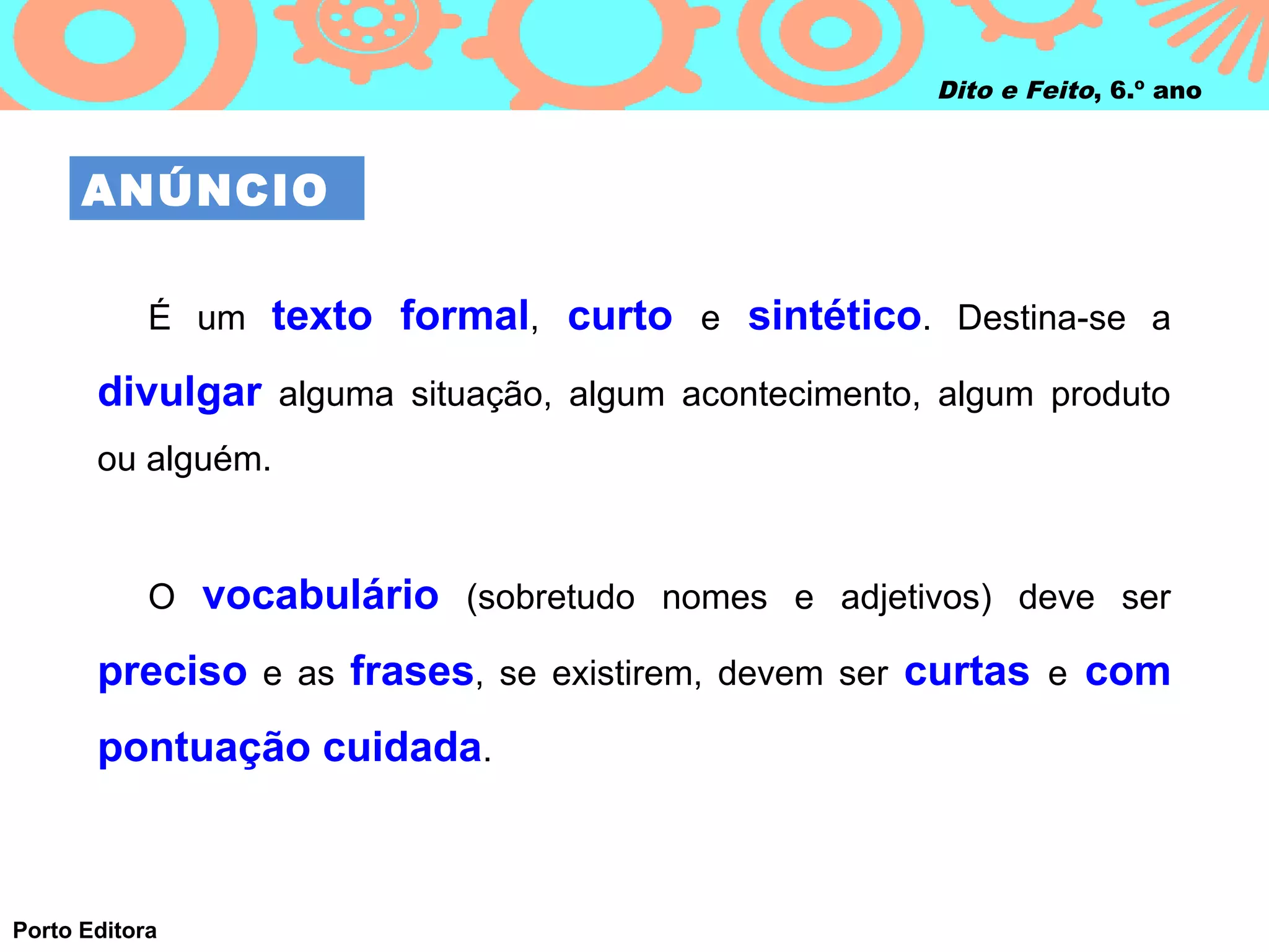 Dito e Feito, 6.º ano



      ANÚNCIO

            É um texto formal, curto e sintético. Destina-se a

       divulgar alguma situação, algum acontecimento, algum produto
       ou alguém.


            O vocabulário (sobretudo nomes e adjetivos) deve ser

       preciso e as frases, se existirem, devem ser curtas e com
       pontuação cuidada.



Porto Editora
 