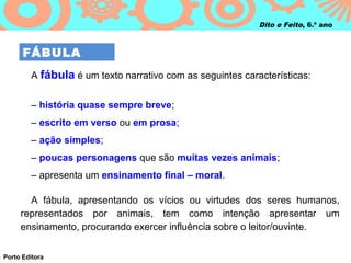 Dito e Feito, 6.º ano



      FÁBULA
        A fábula é um texto narrativo com as seguintes características:


        – história quase sempre breve;
        – escrito em verso ou em prosa;
        – ação simples;
        – poucas personagens que são muitas vezes animais;
        – apresenta um ensinamento final – moral.

       A fábula, apresentando os vícios ou virtudes dos seres humanos,
     representados por animais, tem como intenção apresentar um
     ensinamento, procurando exercer influência sobre o leitor/ouvinte.

Porto Editora
 