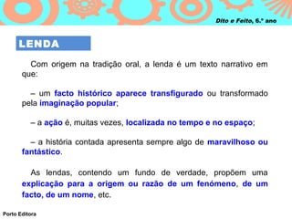Dito e Feito, 6.º ano



      LENDA

         Com origem na tradição oral, a lenda é um texto narrativo em
       que:

         – um facto histórico aparece transfigurado ou transformado
       pela imaginação popular;

          – a ação é, muitas vezes, localizada no tempo e no espaço;

         – a história contada apresenta sempre algo de maravilhoso ou
       fantástico.

         As lendas, contendo um fundo de verdade, propõem uma
       explicação para a origem ou razão de um fenómeno, de um
       facto, de um nome, etc.

Porto Editora
 