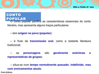 Dito e Feito, 6.º ano



      CONTO
      POPULAR
           O conto popular partilha as características essenciais do conto
       literário, mas apresenta alguns traços particulares:

          – tem origem no povo (popular);

          – é fruto da transmissão oral, como a restante literatura
       tradicional;

         –   as    personagens    são       geralmente     anónimas        e
       representativas de grupos;

         – situa-se num tempo normalmente passado, indefinido, mas
       com ensinamentos atuais.
Porto Editora
 