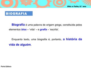 Dito e Feito, 6.º ano



      BIOGRAFIA


                Biografia é uma palavra de origem grega, constituída pelos
          elementos bios – ‘vida’ – e grafia – ‘escrita’.


                Enquanto texto, uma biografia é, portanto, a história da

          vida de alguém.




Porto Editora
 