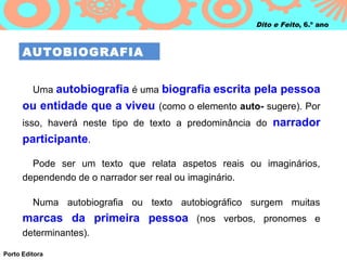 Dito e Feito, 6.º ano



      AUTOBIOGRAFIA


         Uma autobiografia é uma biografia escrita pela pessoa
      ou entidade que a viveu (como o elemento auto- sugere). Por
      isso, haverá neste tipo de texto a predominância do narrador
      participante.

        Pode ser um texto que relata aspetos reais ou imaginários,
      dependendo de o narrador ser real ou imaginário.

         Numa autobiografia ou texto autobiográfico surgem muitas
      marcas da primeira pessoa (nos verbos, pronomes e
      determinantes).

Porto Editora
 