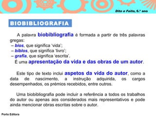 Dito e Feito, 6.º ano



      BIOBIBLIOGRAFIA

          A palavra biobibliografia é formada a partir de três palavras
      gregas:
      – bios, que significa ‘vida’;
      – biblos, que significa ‘livro’;
       – grafia, que significa ‘escrita’.
         É uma apresentação da vida e das obras de um autor .

         Este tipo de texto inclui aspetos da vida do autor, como a
      data de nascimento, a instrução adquirida, os cargos
      desempenhados, os prémios recebidos, entre outros.

         Uma biobibliografia pode incluir a referência a todos os trabalhos
      do autor ou apenas aos considerados mais representativos e pode
      ainda mencionar obras escritas sobre o autor.

Porto Editora
 