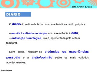 Dito e Feito, 6.º ano



      DIÁRIO


         O diário é um tipo de texto com características muito próprias:


         – escrita localizada no tempo, com a referência à data;
         – ordenação cronológica, isto é, apresentada pela ordem
      temporal.


         Num      diário,   registam‑se   vivências ou experiências
      pessoais e a visão/opinião sobre os mais variados
      acontecimentos.

Porto Editora
 