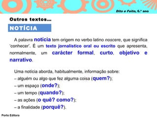 Dito e Feito, 6.º ano

     Outros textos…

     NOTÍCIA

        A palavra notícia tem origem no verbo latino noscere, que significa
     ‘conhecer’. É um texto jornalístico oral ou escrito que apresenta,
     normalmente,        um   carácter formal, curto, objetivo e
     narrativo.

         Uma notícia aborda, habitualmente, informação sobre:
         – alguém ou algo que fez alguma coisa (quem?);
         – um espaço (onde?);
         – um tempo (quando?);
         – as ações (o   quê? como?);
         – a finalidade (porquê?).
Porto Editora
 