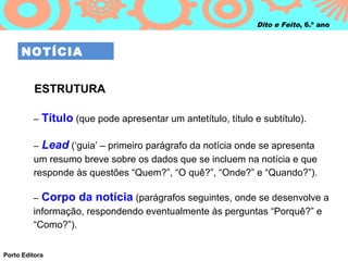 Dito e Feito, 6.º ano



     NOTÍCIA


          ESTRUTURA

         –   Título (que pode apresentar um antetítulo, título e subtítulo).

         –   Lead (‘guia’ – primeiro parágrafo da notícia onde se apresenta
         um resumo breve sobre os dados que se incluem na notícia e que
         responde às questões “Quem?”, “O quê?”, “Onde?” e “Quando?”).

         –   Corpo da notícia (parágrafos seguintes, onde se desenvolve a
         informação, respondendo eventualmente às perguntas “Porquê?” e
         “Como?”).


Porto Editora
 