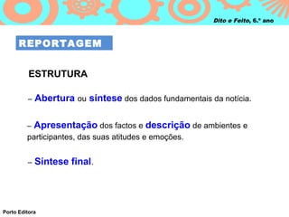 Dito e Feito, 6.º ano



      REPORTAGEM


          ESTRUTURA

         –   Abertura ou síntese dos dados fundamentais da notícia.

         –   Apresentação dos factos e descrição de ambientes e
         participantes, das suas atitudes e emoções.


         –   Síntese final.




Porto Editora
 