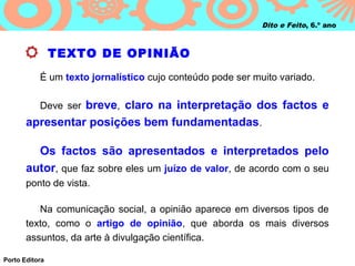 Dito e Feito, 6.º ano



                TEXTO DE OPINIÃO
           É um texto jornalístico cujo conteúdo pode ser muito variado.

           Deve ser breve, claro na interpretação dos factos e
       apresentar posições bem fundamentadas.

         Os factos são apresentados e interpretados pelo
       autor, que faz sobre eles um juízo de valor, de acordo com o seu
       ponto de vista.

          Na comunicação social, a opinião aparece em diversos tipos de
       texto, como o artigo de opinião, que aborda os mais diversos
       assuntos, da arte à divulgação científica.

Porto Editora
 