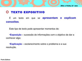 Dito e Feito, 6.º ano



                TEXTO EXPOSITIVO

           É    um   texto   em   que   se   apresentam e explicam
       conceitos.

           Este tipo de texto pode apresentar momentos de:

          •Exposição – sucessão de informações com o objetivo de dar a
       conhecer algo;

          •Explicação – esclarecimento sobre o problema e a sua
       resolução.




Porto Editora
 