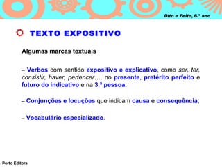 Dito e Feito, 6.º ano



                TEXTO EXPOSITIVO

          Algumas marcas textuais


         – Verbos com sentido expositivo e explicativo, como ser, ter,
         consistir, haver, pertencer…, no presente, pretérito perfeito e
         futuro do indicativo e na 3.ª pessoa;

         – Conjunções e locuções que indicam causa e consequência;


         – Vocabulário especializado.




Porto Editora
 