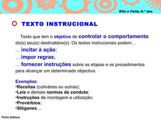 Dito e Feito, 6.º ano



                TEXTO INSTRUCIONAL

           Texto que tem o objetivo de controlar o comportamento
         do(s) seu(s) destinatário(s). Os textos instrucionais podem…
         … incitar à ação;
         … impor regras;
         … fornecer instruções sobre as etapas e os procedimentos
         para alcançar um determinado objectivo.

         Exemplos:
         •Receitas (culinárias ou outras);
         •Leis e demais normas de conduta;
         •Instruções de montagem e utilização;
         •Provérbios;
         •Slôganes…
Porto Editora
 