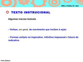 Dito e Feito, 6.º ano



                TEXTO INSTRUCIONAL

          Algumas marcas textuais



         – Verbos, em geral, de movimento que incitam à ação;


          – Formas verbais no imperativo, infinitivo impessoal e futuro do
          indicativo.




Porto Editora
 