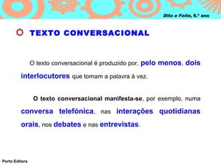 Dito e Feito, 6.º ano



                TEXTO CONVERSACIONAL



                O texto conversacional é produzido por, pelo menos, dois

         interlocutores que tomam a palavra à vez.


                 O texto conversacional manifesta-se, por exemplo, numa

         conversa telefónica, nas interações quotidianas
         orais, nos debates e nas entrevistas.



Porto Editora
 
