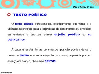 Dito e Feito, 6.º ano



                TEXTO POÉTICO

            O texto poético apresenta‑se, habitualmente, em verso e é
       utilizado, sobretudo, para a expressão de sentimentos ou emoções

       da entidade a que se chama sujeito            poético ou eu
       poético/lírico.


            A cada uma das linhas de uma composição poética dá ‑se o

       nome de verso e a cada conjunto de versos, separado por um

       espaço em branco, chama‑se estrofe.


Porto Editora
 